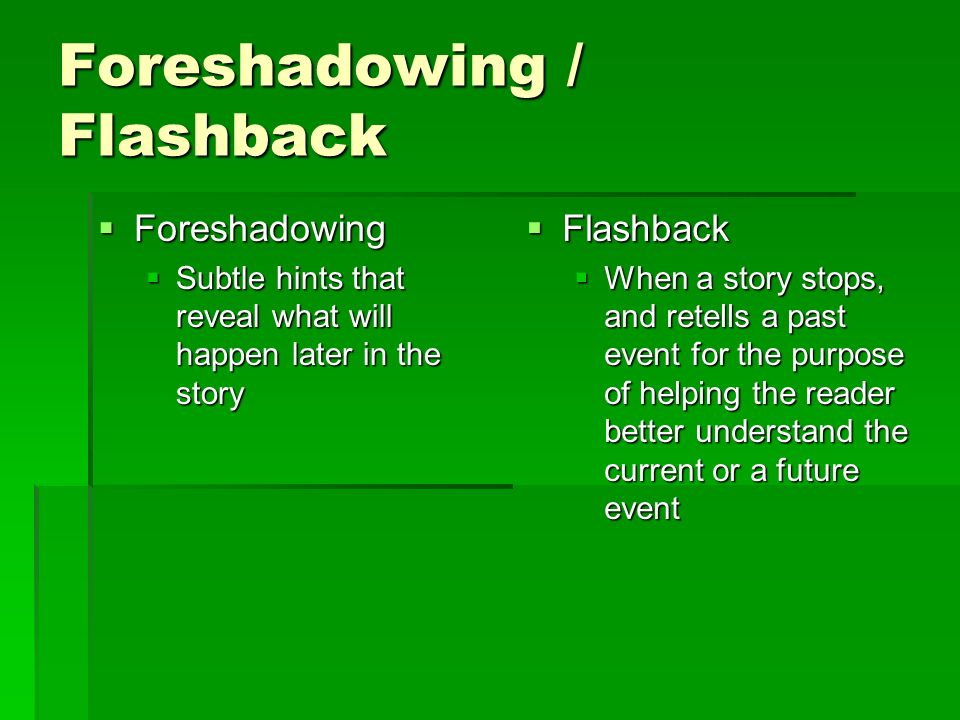 Foreshadowing / Flashback  Foreshadowing  Subtle hints that reveal what will happen later in the story  Flashback  When a story stops, and retells a past event for the purpose of helping the reader better understand the current or a future event