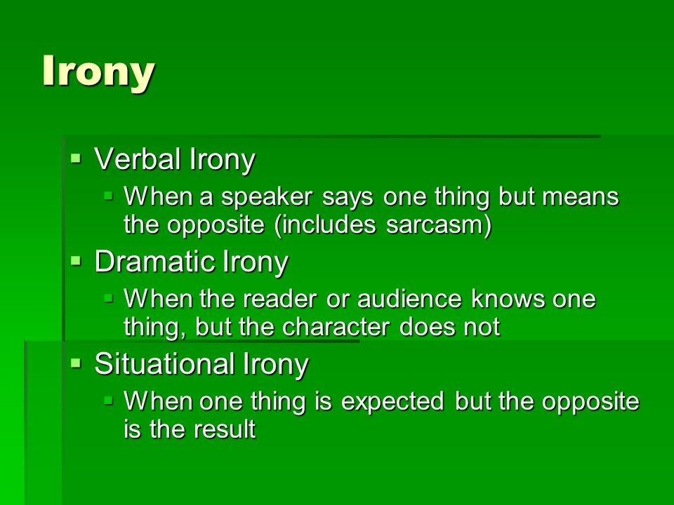 Irony  Verbal Irony  When a speaker says one thing but means the opposite (includes sarcasm)  Dramatic Irony  When the reader or audience knows one thing, but the character does not  Situational Irony  When one thing is expected but the opposite is the result