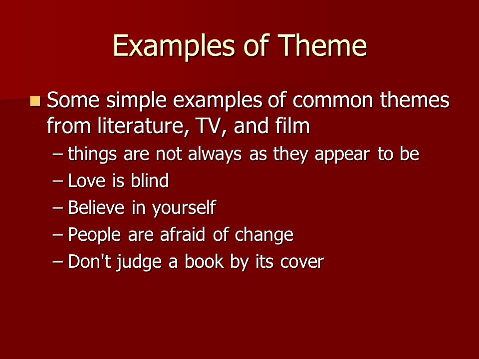 Examples of Theme Some simple examples of common themes from literature, TV, and film Some simple examples of common themes from literature, TV, and film –things are not always as they appear to be –Love is blind –Believe in yourself –People are afraid of change –Don t judge a book by its cover