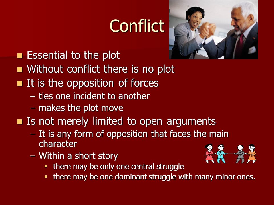 Conflict Essential to the plot Essential to the plot Without conflict there is no plot Without conflict there is no plot It is the opposition of forces It is the opposition of forces –ties one incident to another –makes the plot move Is not merely limited to open arguments Is not merely limited to open arguments –It is any form of opposition that faces the main character –Within a short story  there may be only one central struggle  there may be one dominant struggle with many minor ones.