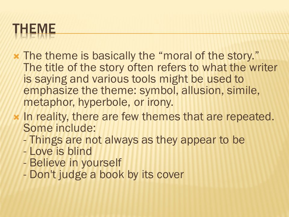 The theme is basically the moral of the story. The title of the story often refers to what the writer is saying and various tools might be used to emphasize the theme: symbol, allusion, simile, metaphor, hyperbole, or irony.
