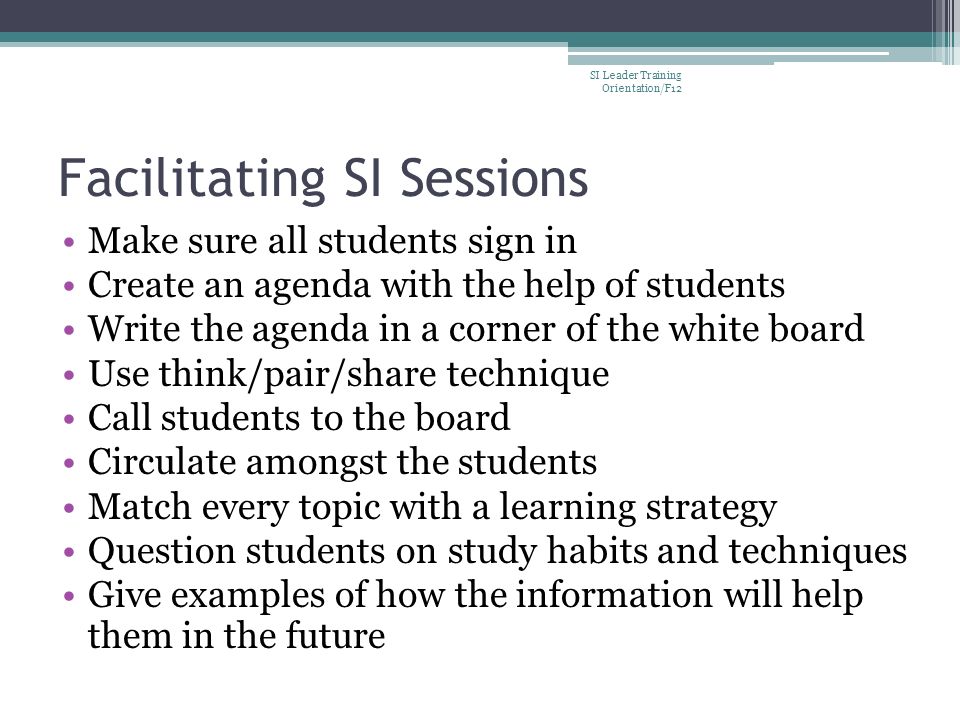 Facilitating SI Sessions Make sure all students sign in Create an agenda with the help of students Write the agenda in a corner of the white board Use think/pair/share technique Call students to the board Circulate amongst the students Match every topic with a learning strategy Question students on study habits and techniques Give examples of how the information will help them in the future SI Leader Training Orientation/F12