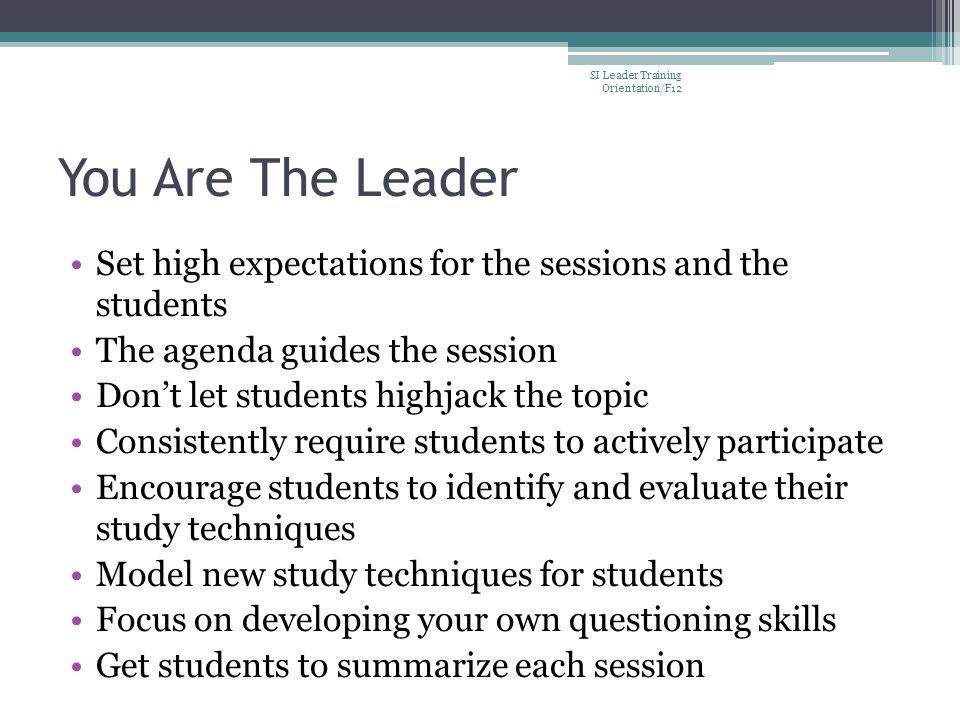 You Are The Leader Set high expectations for the sessions and the students The agenda guides the session Don’t let students highjack the topic Consistently require students to actively participate Encourage students to identify and evaluate their study techniques Model new study techniques for students Focus on developing your own questioning skills Get students to summarize each session SI Leader Training Orientation/F12