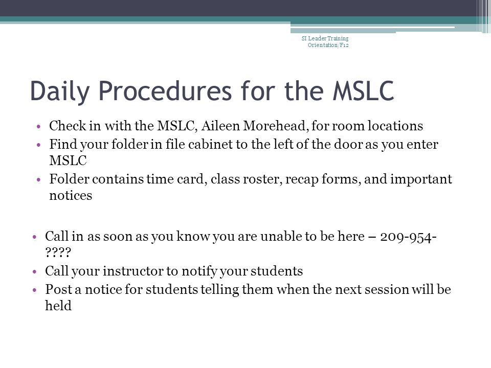 Daily Procedures for the MSLC Check in with the MSLC, Aileen Morehead, for room locations Find your folder in file cabinet to the left of the door as you enter MSLC Folder contains time card, class roster, recap forms, and important notices Call in as soon as you know you are unable to be here –