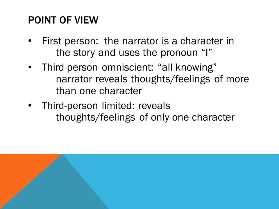 POINT OF VIEW First person: the narrator is a character in the story and uses the pronoun I Third-person omniscient: all knowing narrator reveals thoughts/feelings of more than one character Third-person limited: reveals thoughts/feelings of only one character