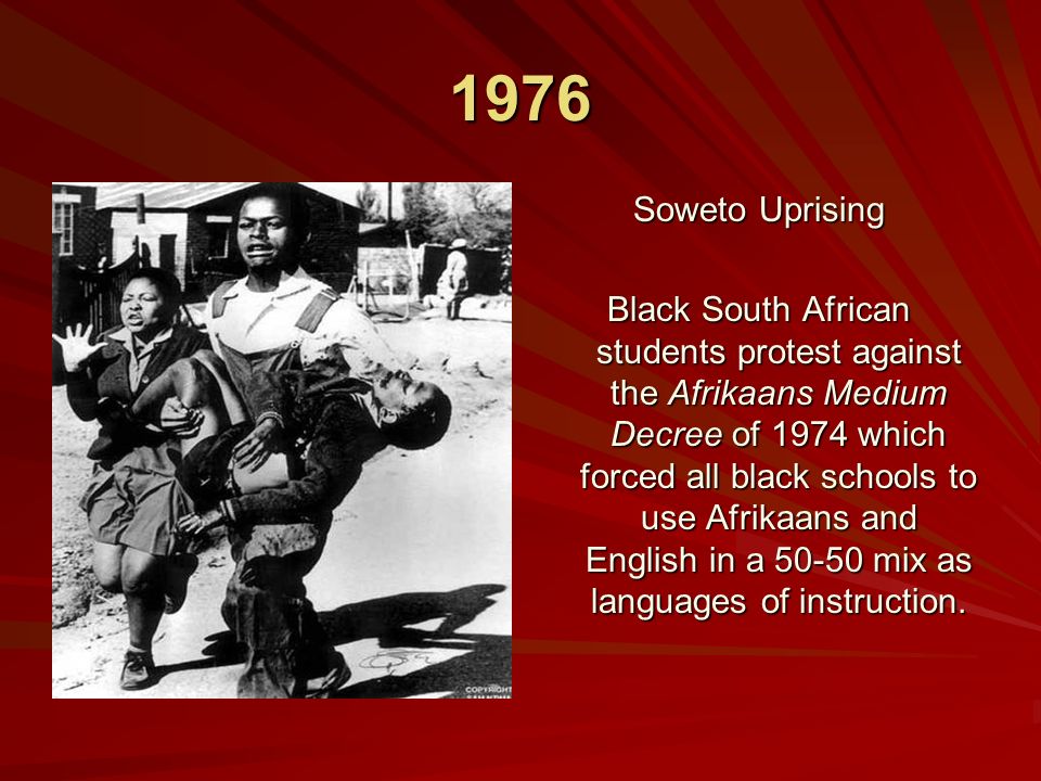 1976 Soweto Uprising Black South African students protest against the Afrikaans Medium Decree of 1974 which forced all black schools to use Afrikaans and English in a mix as languages of instruction.