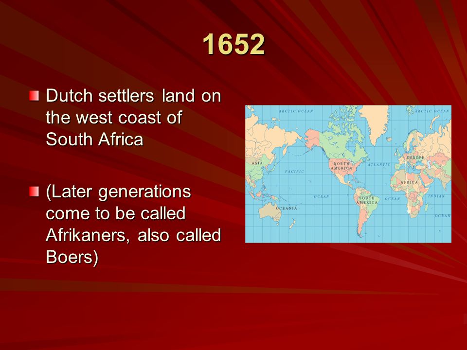 1652 Dutch settlers land on the west coast of South Africa (Later generations come to be called Afrikaners, also called Boers)