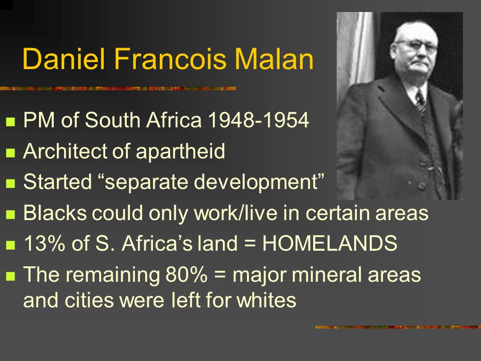 Daniel Francois Malan PM of South Africa Architect of apartheid Started separate development Blacks could only work/live in certain areas 13% of S.