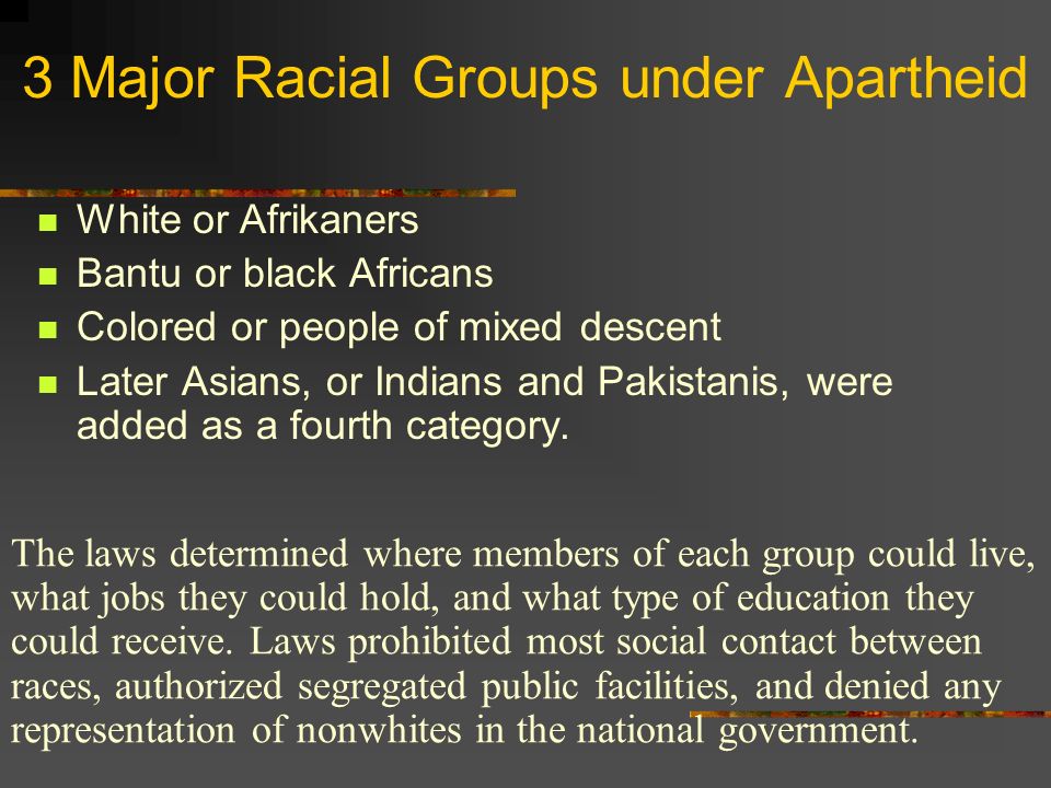 3 Major Racial Groups under Apartheid White or Afrikaners Bantu or black Africans Colored or people of mixed descent Later Asians, or Indians and Pakistanis, were added as a fourth category.