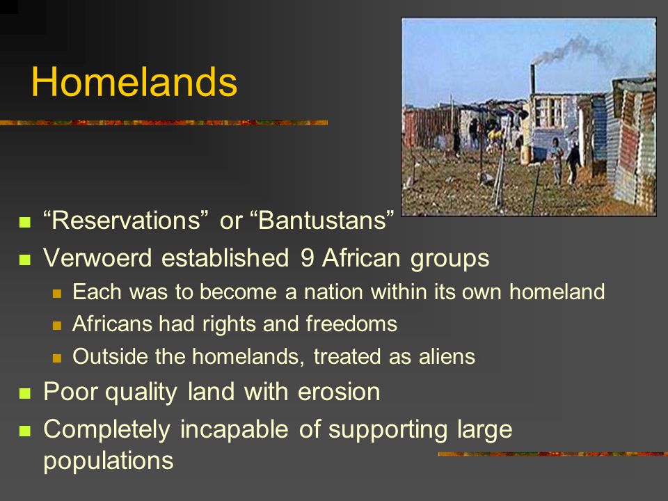 Homelands Reservations or Bantustans Verwoerd established 9 African groups Each was to become a nation within its own homeland Africans had rights and freedoms Outside the homelands, treated as aliens Poor quality land with erosion Completely incapable of supporting large populations