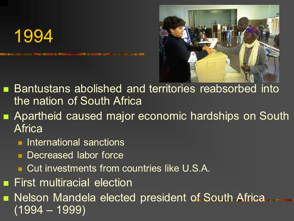 1994 Bantustans abolished and territories reabsorbed into the nation of South Africa Apartheid caused major economic hardships on South Africa International sanctions Decreased labor force Cut investments from countries like U.S.A.