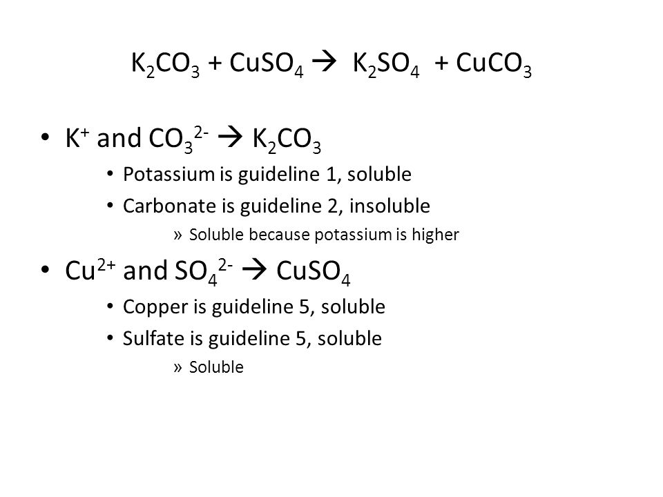 K 2 CO 3 + CuSO 4  K 2 SO 4 + CuCO 3 K + and CO 3 2-  K 2 CO 3 Potassium is guideline 1, soluble Carbonate is guideline 2, insoluble » Soluble because potassium is higher Cu 2+ and SO 4 2-  CuSO 4 Copper is guideline 5, soluble Sulfate is guideline 5, soluble » Soluble
