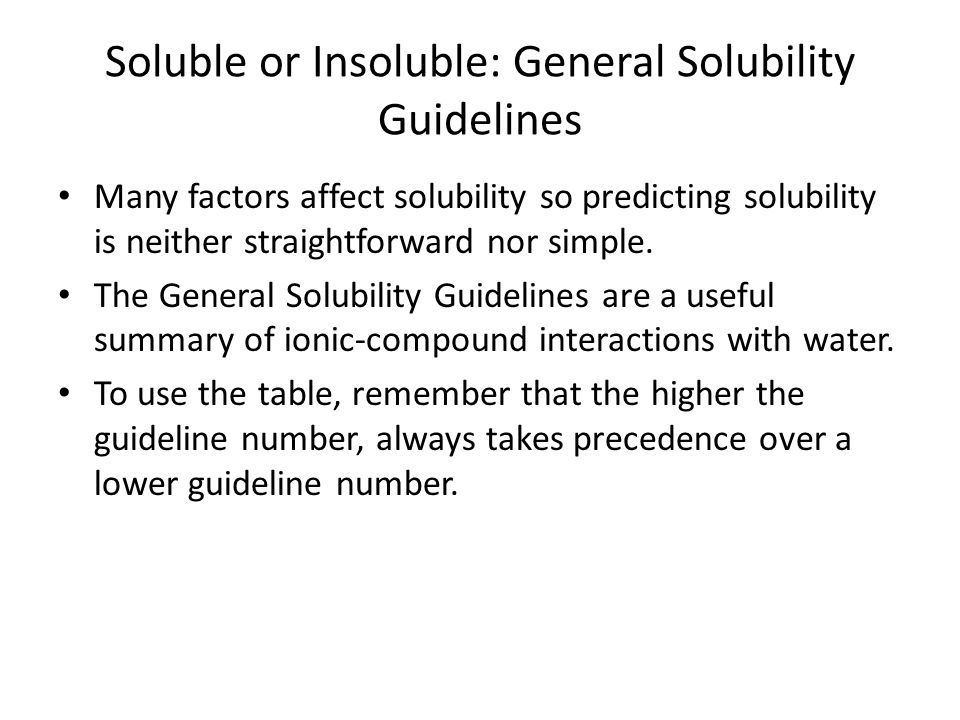 Soluble or Insoluble: General Solubility Guidelines Many factors affect solubility so predicting solubility is neither straightforward nor simple.