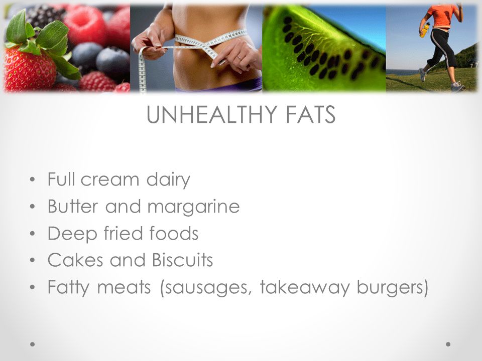 UNHEALTHY FATS Full cream dairy Butter and margarine Deep fried foods Cakes and Biscuits Fatty meats (sausages, takeaway burgers)