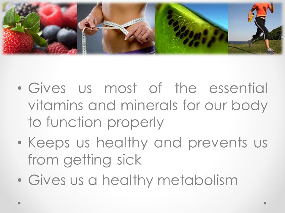 Gives us most of the essential vitamins and minerals for our body to function properly Keeps us healthy and prevents us from getting sick Gives us a healthy metabolism