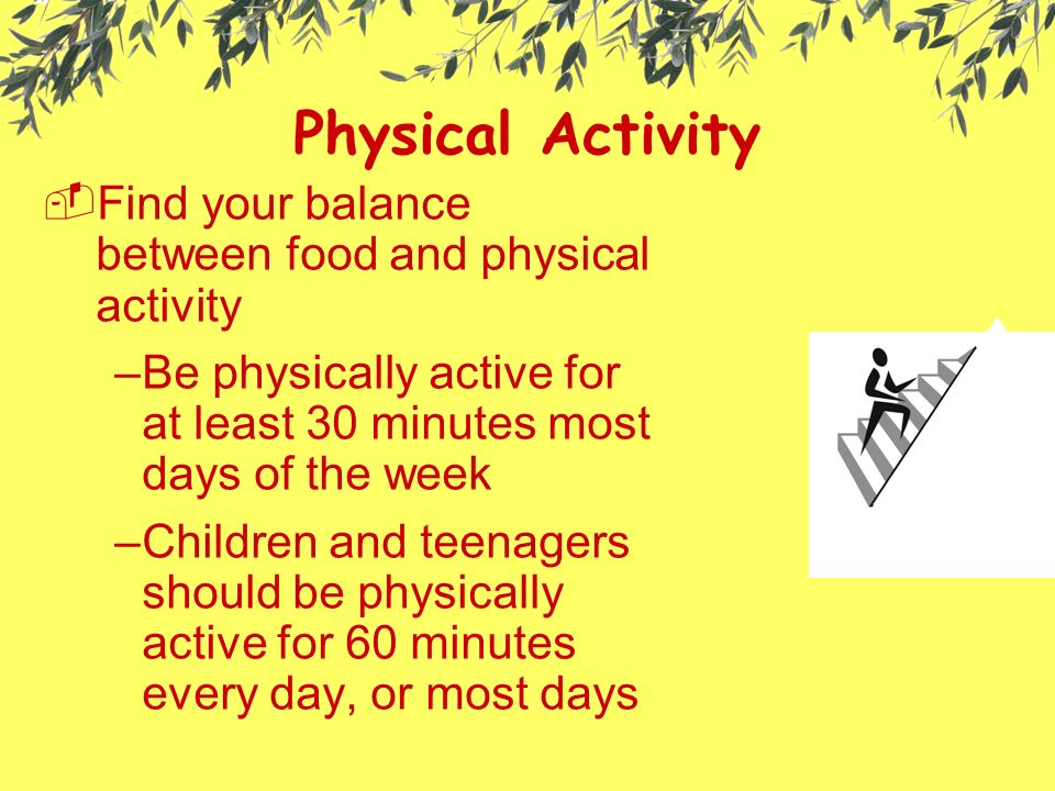 Physical Activity  Find your balance between food and physical activity –Be physically active for at least 30 minutes most days of the week –Children and teenagers should be physically active for 60 minutes every day, or most days