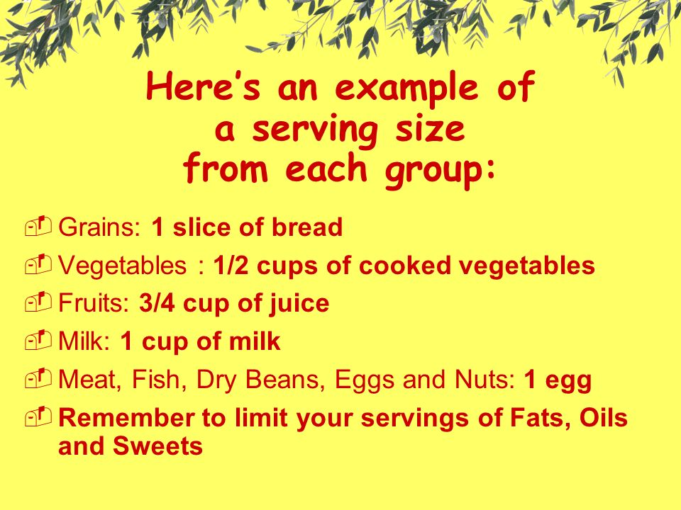 Here’s an example of a serving size from each group: GGrains: 1 slice of bread VVegetables : 1/2 cups of cooked vegetables FFruits: 3/4 cup of juice MMilk: 1 cup of milk MMeat, Fish, Dry Beans, Eggs and Nuts: 1 egg RRemember to limit your servings of Fats, Oils and Sweets