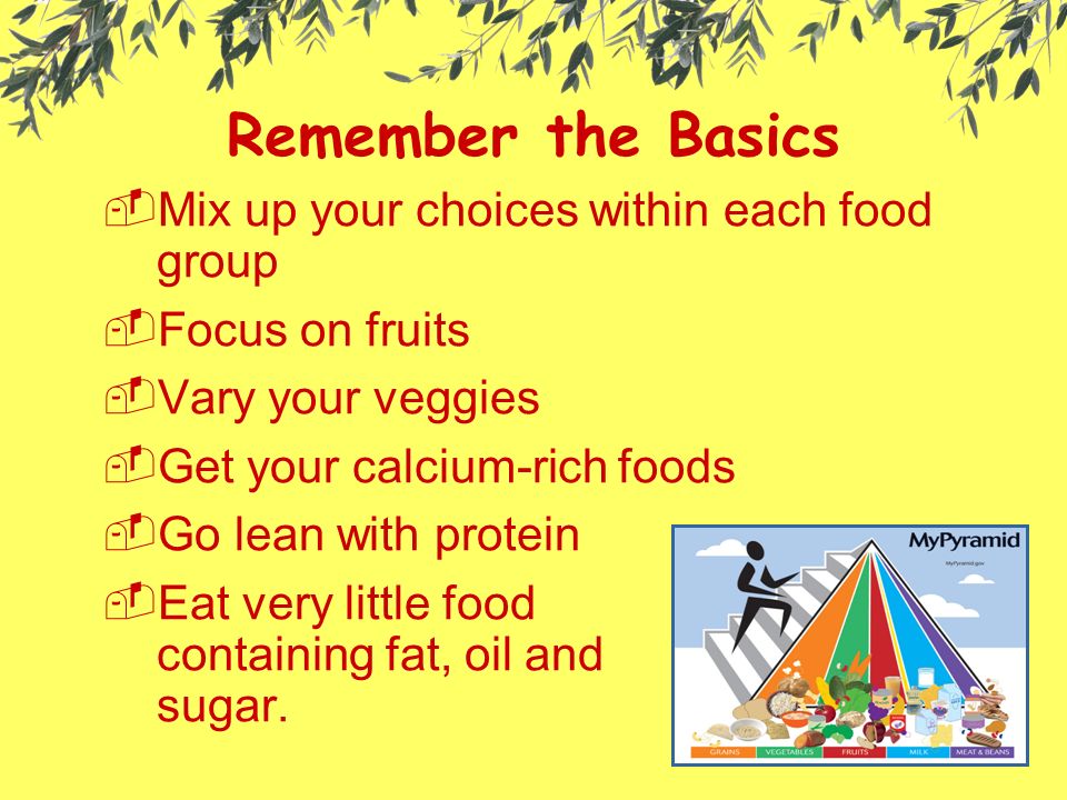 Remember the Basics MMix up your choices within each food group FFocus on fruits VVary your veggies GGet your calcium-rich foods GGo lean with protein EEat very little food containing fat, oil and sugar.