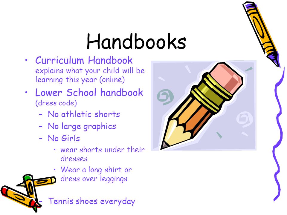 Handbooks Curriculum Handbook explains what your child will be learning this year (online) Lower School handbook (dress code) –No athletic shorts –No large graphics –No Girls wear shorts under their dresses Wear a long shirt or dress over leggings –Tennis shoes everyday