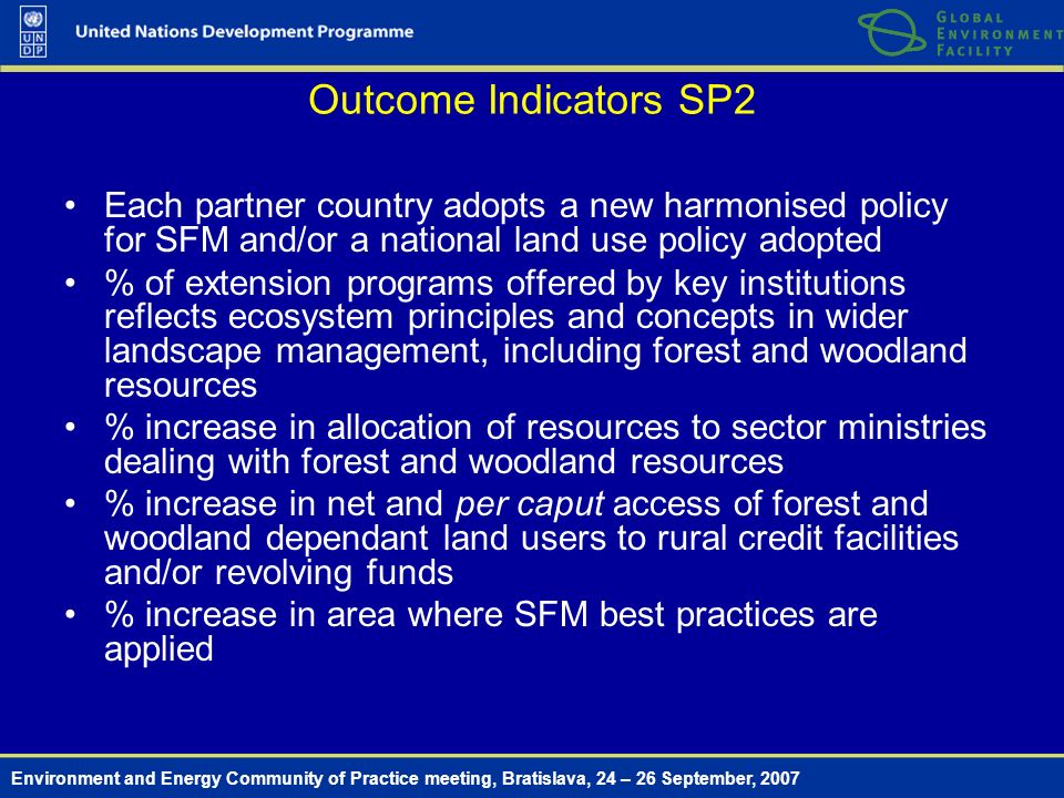 Environment and Energy Community of Practice meeting, Bratislava, 24 – 26 September, 2007 Outcome Indicators SP2 Each partner country adopts a new harmonised policy for SFM and/or a national land use policy adopted % of extension programs offered by key institutions reflects ecosystem principles and concepts in wider landscape management, including forest and woodland resources % increase in allocation of resources to sector ministries dealing with forest and woodland resources % increase in net and per caput access of forest and woodland dependant land users to rural credit facilities and/or revolving funds % increase in area where SFM best practices are applied