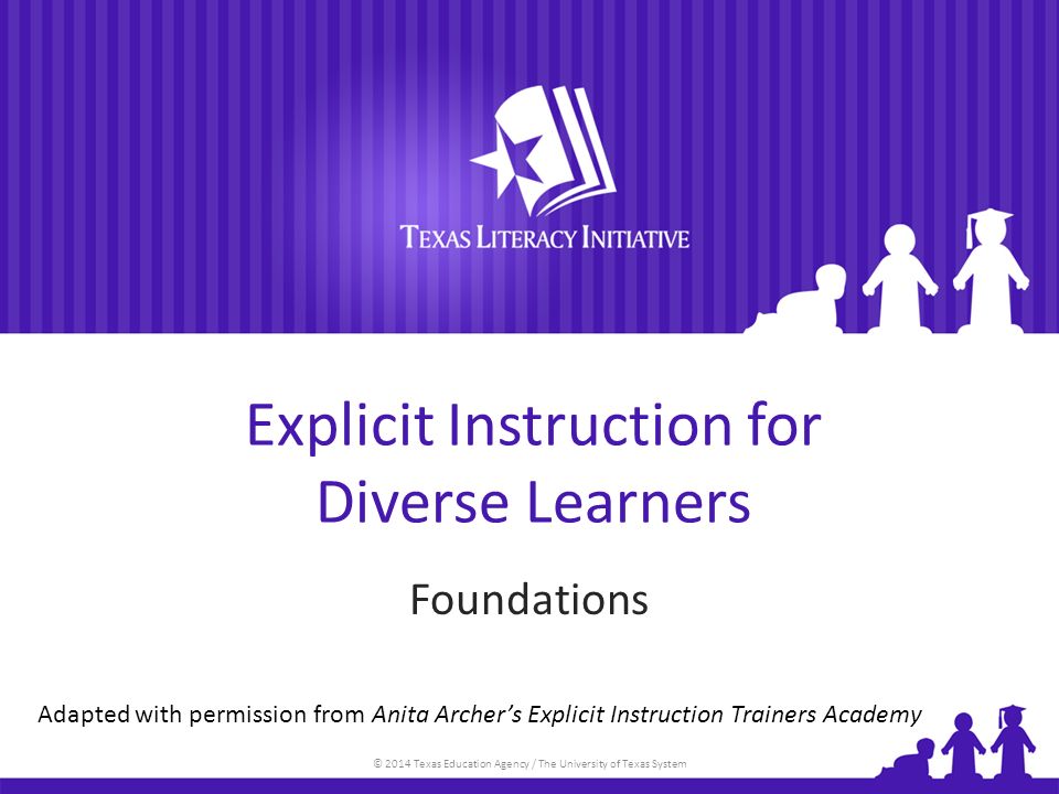 © 2014 Texas Education Agency / The University of Texas System Explicit Instruction for Diverse Learners Foundations Adapted with permission from Anita Archer’s Explicit Instruction Trainers Academy