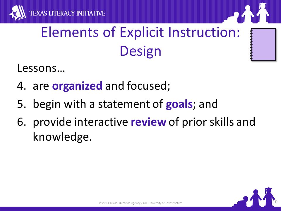 © 2014 Texas Education Agency / The University of Texas System Elements of Explicit Instruction: Design Lessons… 4.are organized and focused; 5.begin with a statement of goals; and 6.provide interactive review of prior skills and knowledge.