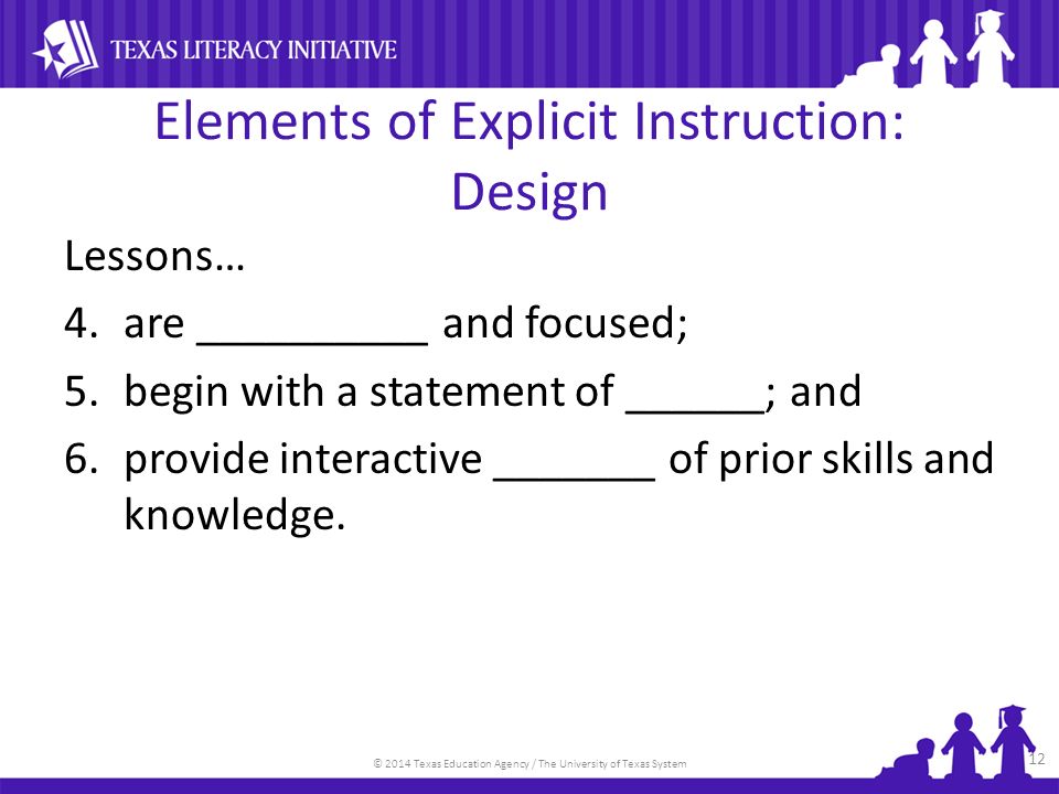 © 2014 Texas Education Agency / The University of Texas System Elements of Explicit Instruction: Design Lessons… 4.are __________ and focused; 5.begin with a statement of ______; and 6.provide interactive _______ of prior skills and knowledge.