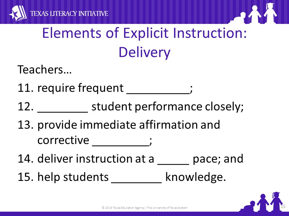 © 2014 Texas Education Agency / The University of Texas System Elements of Explicit Instruction: Delivery Teachers… 11.require frequent __________; 12.________ student performance closely; 13.provide immediate affirmation and corrective _________; 14.deliver instruction at a _____ pace; and 15.help students ________ knowledge.