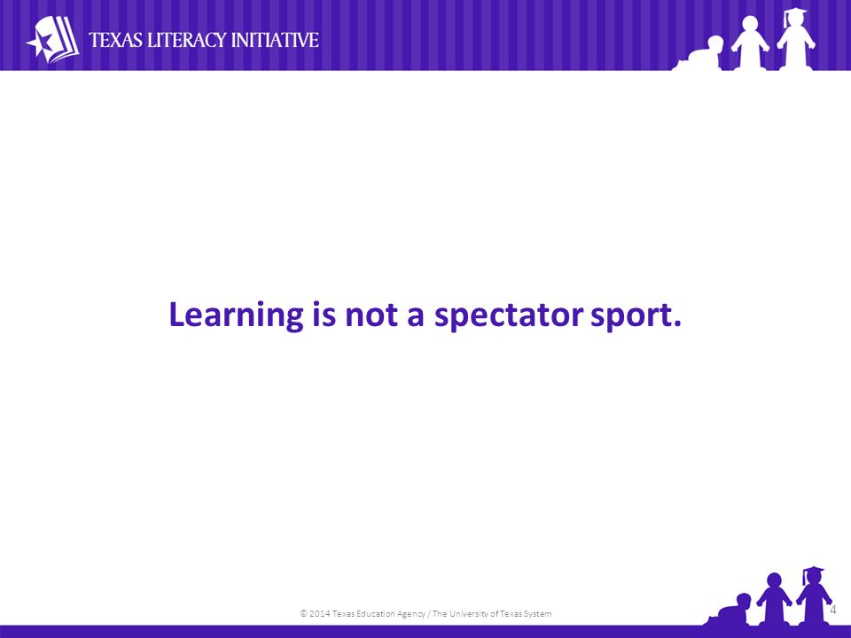 © 2014 Texas Education Agency / The University of Texas System Learning is not a spectator sport. 4