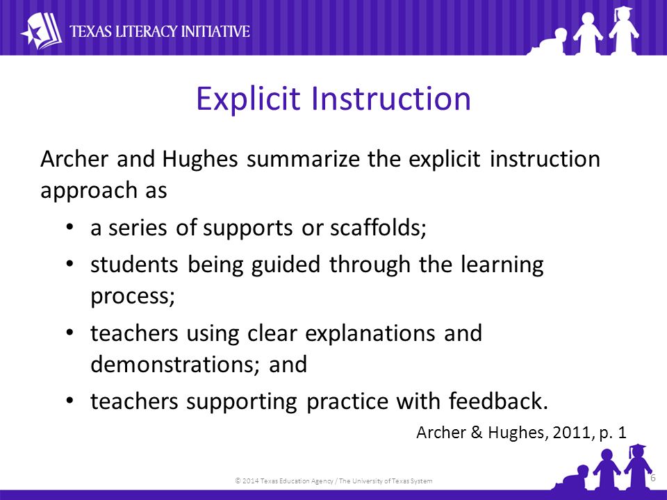 © 2014 Texas Education Agency / The University of Texas System Explicit Instruction Archer and Hughes summarize the explicit instruction approach as a series of supports or scaffolds; students being guided through the learning process; teachers using clear explanations and demonstrations; and teachers supporting practice with feedback.