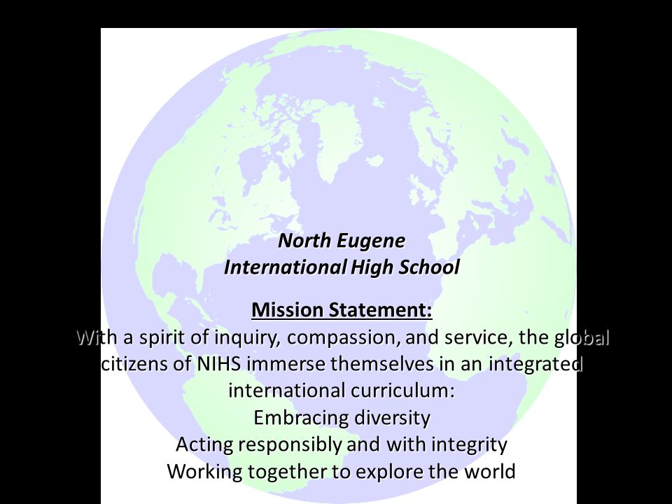 North Eugene International High School Mission Statement: With a spirit of inquiry, compassion, and service, the global citizens of NIHS immerse themselves in an integrated international curriculum: Embracing diversity Acting responsibly and with integrity Working together to explore the world Vision Statement: NIHS is recognized as an outstanding international community school with broad horizons.