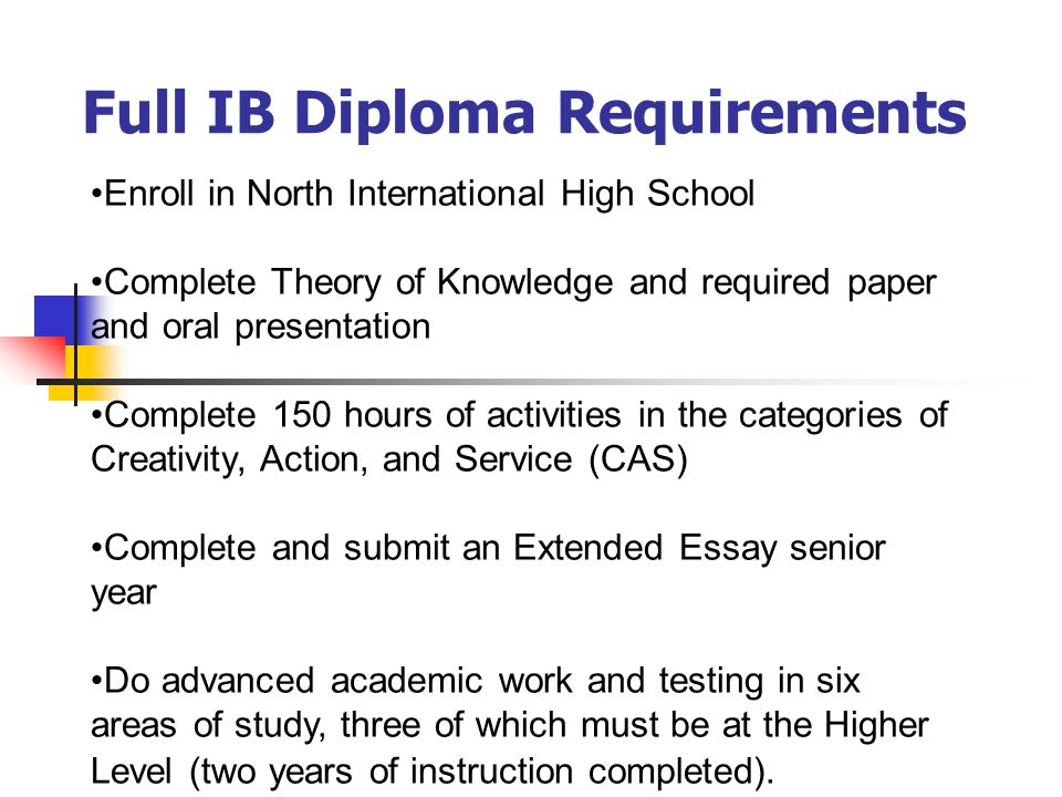 Full IB Diploma Requirements Enroll in North International High School Complete Theory of Knowledge and required paper and oral presentation Complete 150 hours of activities in the categories of Creativity, Action, and Service (CAS) Complete and submit an Extended Essay senior year Do advanced academic work and testing in six areas of study, three of which must be at the Higher Level (two years of instruction completed).