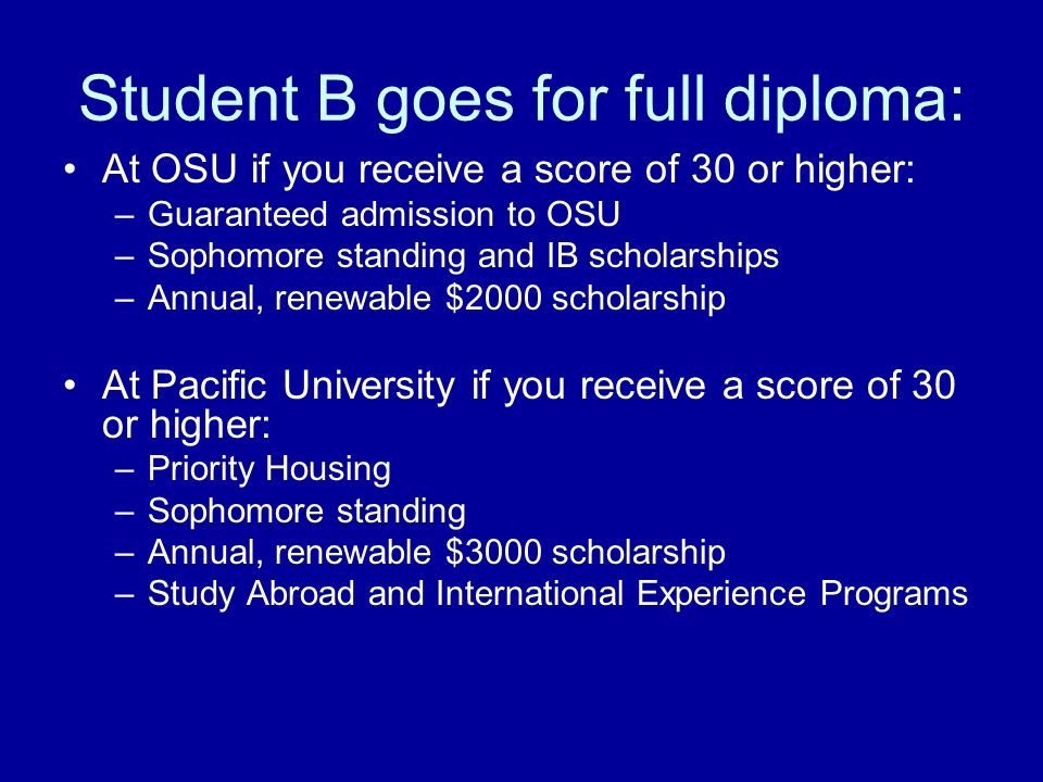 Student B goes for full diploma: At OSU if you receive a score of 30 or higher: –Guaranteed admission to OSU –Sophomore standing and IB scholarships –Annual, renewable $2000 scholarship At Pacific University if you receive a score of 30 or higher: –Priority Housing –Sophomore standing –Annual, renewable $3000 scholarship –Study Abroad and International Experience Programs