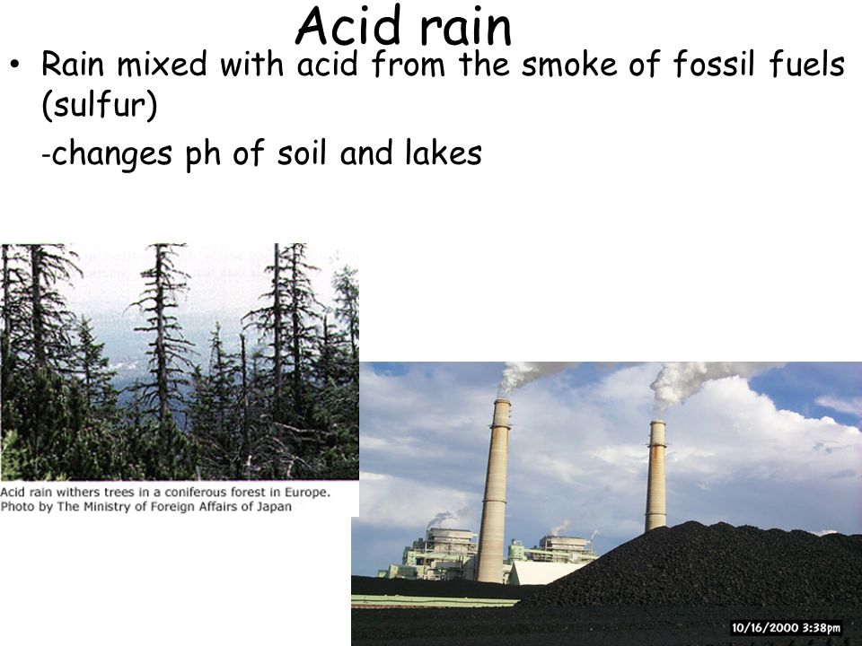 Acid rain Rain mixed with acid from the smoke of fossil fuels (sulfur) - changes ph of soil and lakes