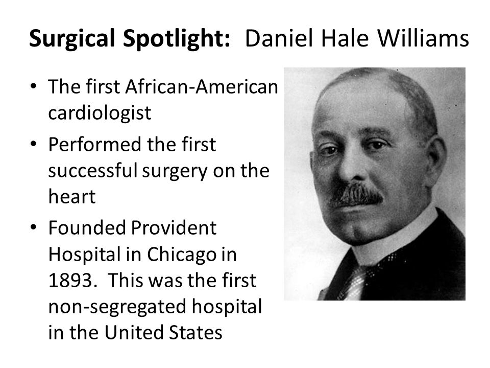 Surgical Spotlight: Daniel Hale Williams The first African-American cardiologist Performed the first successful surgery on the heart Founded Provident Hospital in Chicago in 1893.