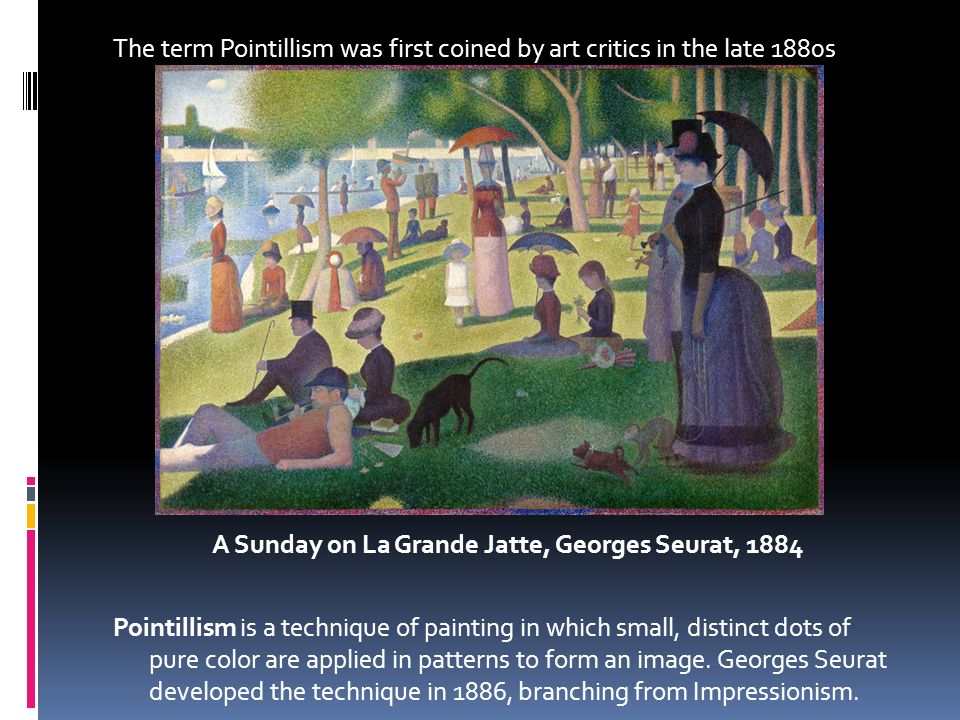 The term Pointillism was first coined by art critics in the late 1880s A Sunday on La Grande Jatte, Georges Seurat, 1884 Pointillism is a technique of painting in which small, distinct dots of pure color are applied in patterns to form an image.