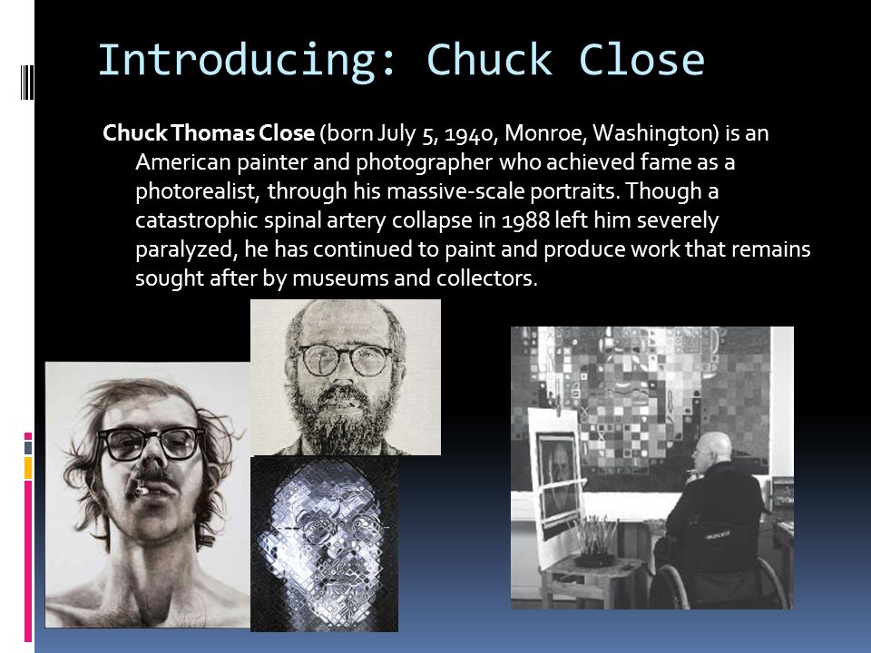 Introducing: Chuck Close Chuck Thomas Close (born July 5, 1940, Monroe, Washington) is an American painter and photographer who achieved fame as a photorealist, through his massive-scale portraits.