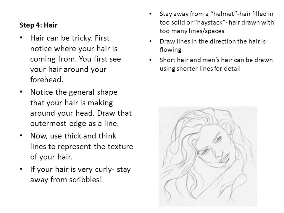 Step 4: Hair Stay away from a helmet -hair filled in too solid or haystack - hair drawn with too many lines/spaces Draw lines in the direction the hair is flowing Short hair and men’s hair can be drawn using shorter lines for detail Hair can be tricky.