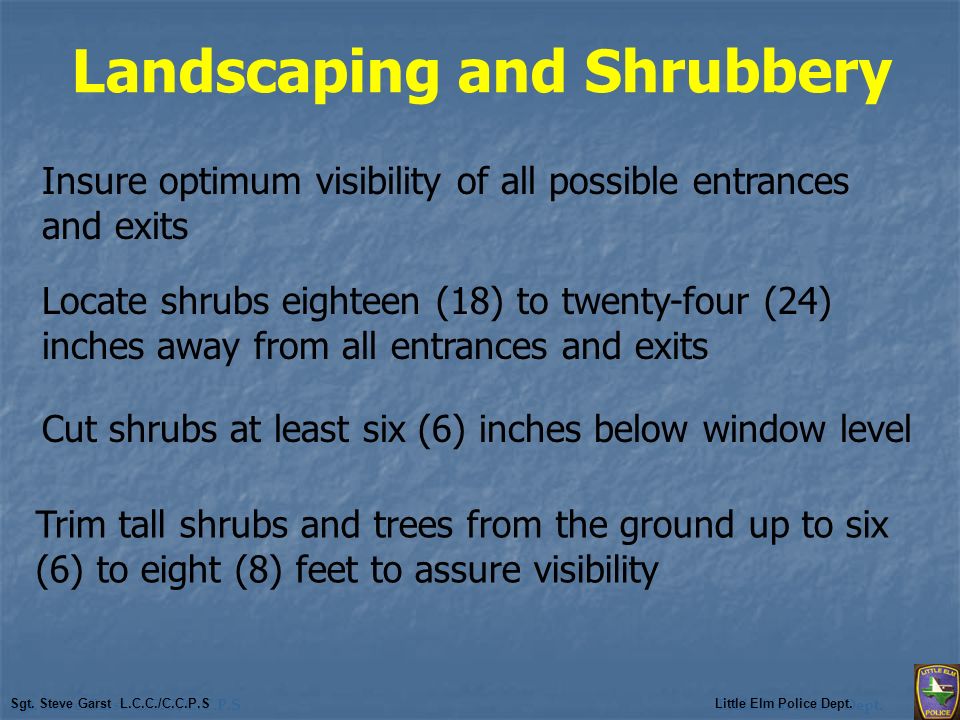 Landscaping and Shrubbery Insure optimum visibility of all possible entrances and exits Locate shrubs eighteen (18) to twenty-four (24) inches away from all entrances and exits Cut shrubs at least six (6) inches below window level Trim tall shrubs and trees from the ground up to six (6) to eight (8) feet to assure visibility Sgt.