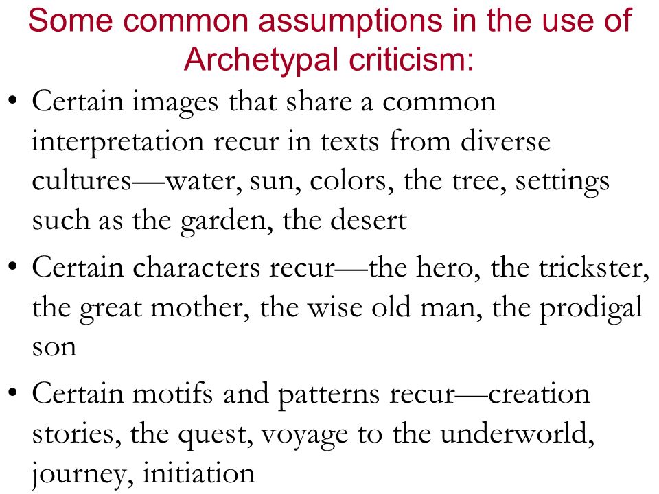 Some common assumptions in the use of Archetypal criticism: Certain images that share a common interpretation recur in texts from diverse cultures—water, sun, colors, the tree, settings such as the garden, the desert Certain characters recur—the hero, the trickster, the great mother, the wise old man, the prodigal son Certain motifs and patterns recur—creation stories, the quest, voyage to the underworld, journey, initiation