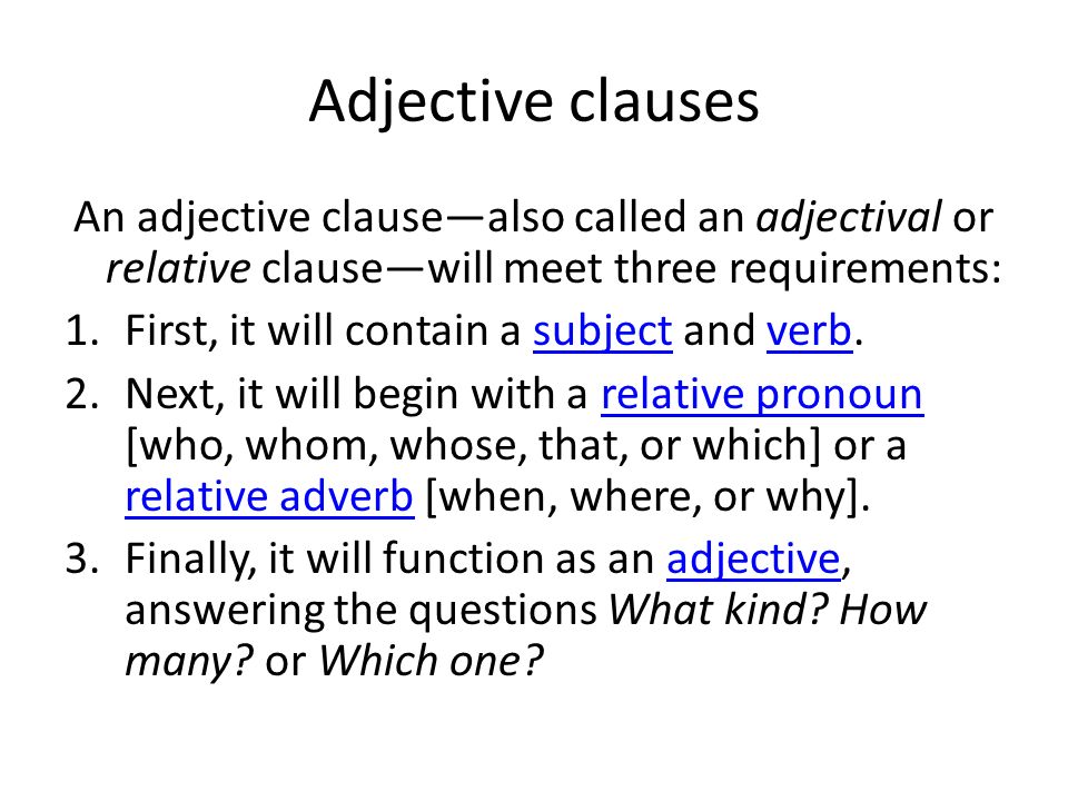 Adjective clauses An adjective clause—also called an adjectival or relative clause—will meet three requirements: 1.First, it will contain a subject and verb.subjectverb 2.Next, it will begin with a relative pronoun [who, whom, whose, that, or which] or a relative adverb [when, where, or why].relative pronoun relative adverb 3.Finally, it will function as an adjective, answering the questions What kind.