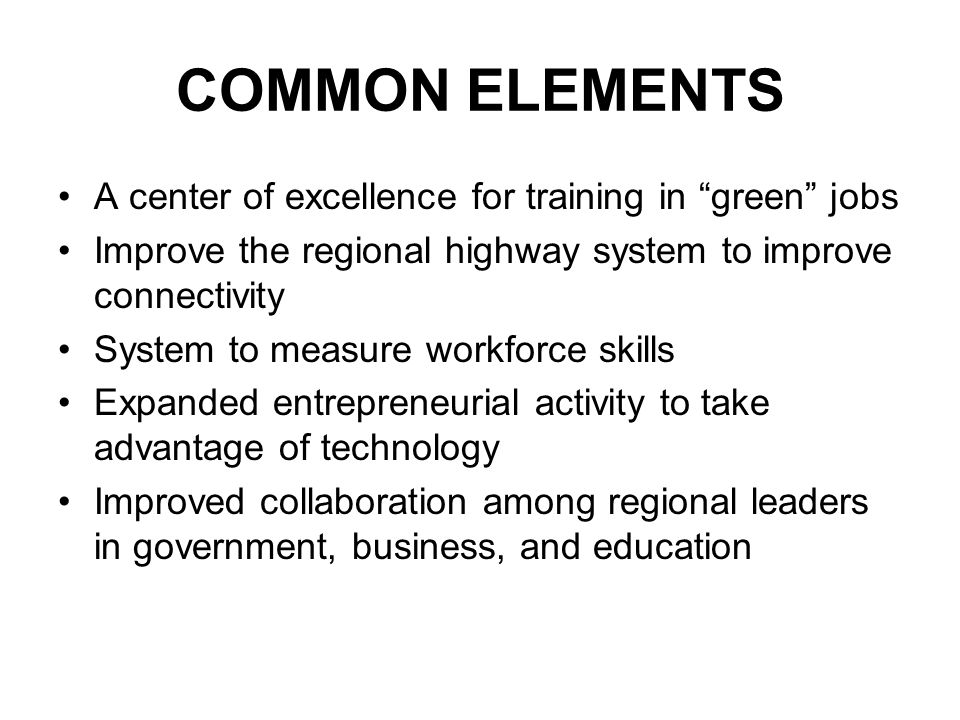 COMMON ELEMENTS A center of excellence for training in green jobs Improve the regional highway system to improve connectivity System to measure workforce skills Expanded entrepreneurial activity to take advantage of technology Improved collaboration among regional leaders in government, business, and education