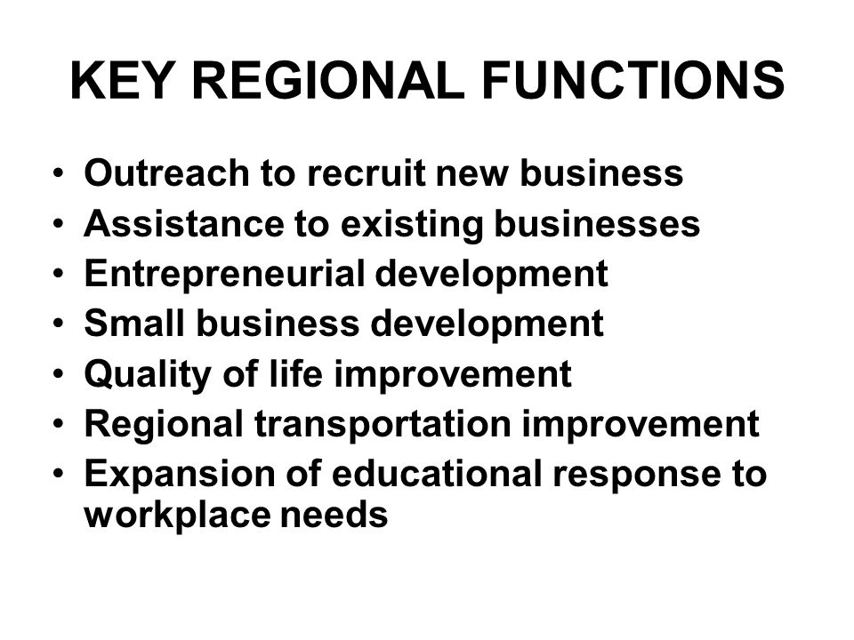 KEY REGIONAL FUNCTIONS Outreach to recruit new business Assistance to existing businesses Entrepreneurial development Small business development Quality of life improvement Regional transportation improvement Expansion of educational response to workplace needs
