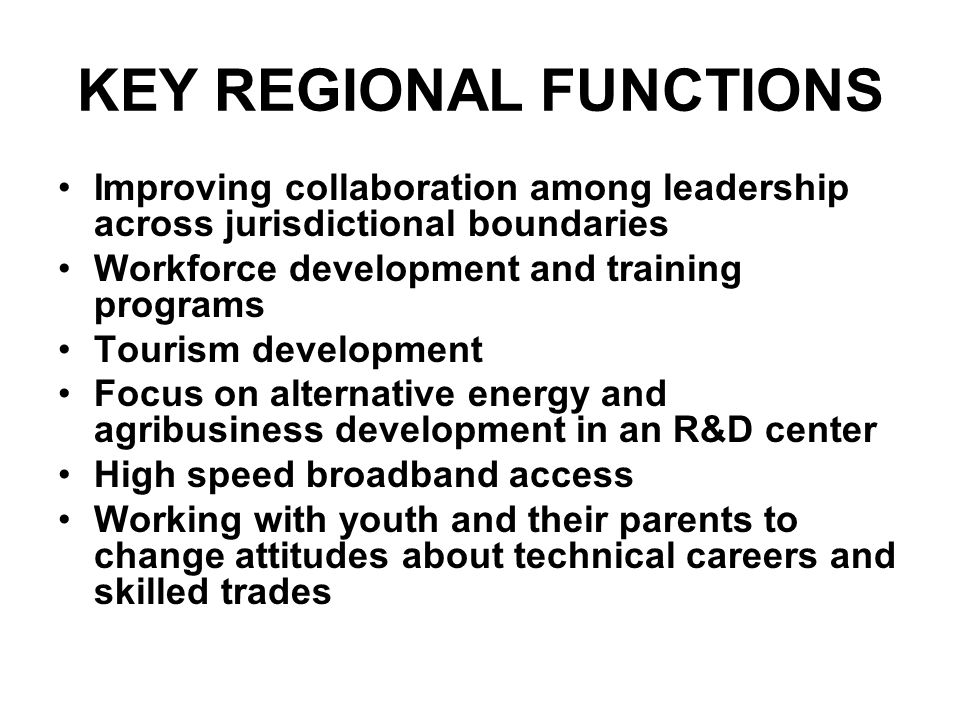 KEY REGIONAL FUNCTIONS Improving collaboration among leadership across jurisdictional boundaries Workforce development and training programs Tourism development Focus on alternative energy and agribusiness development in an R&D center High speed broadband access Working with youth and their parents to change attitudes about technical careers and skilled trades