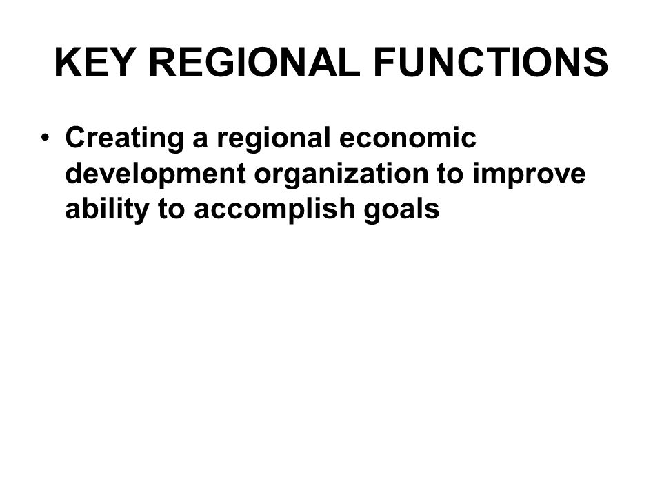 KEY REGIONAL FUNCTIONS Creating a regional economic development organization to improve ability to accomplish goals