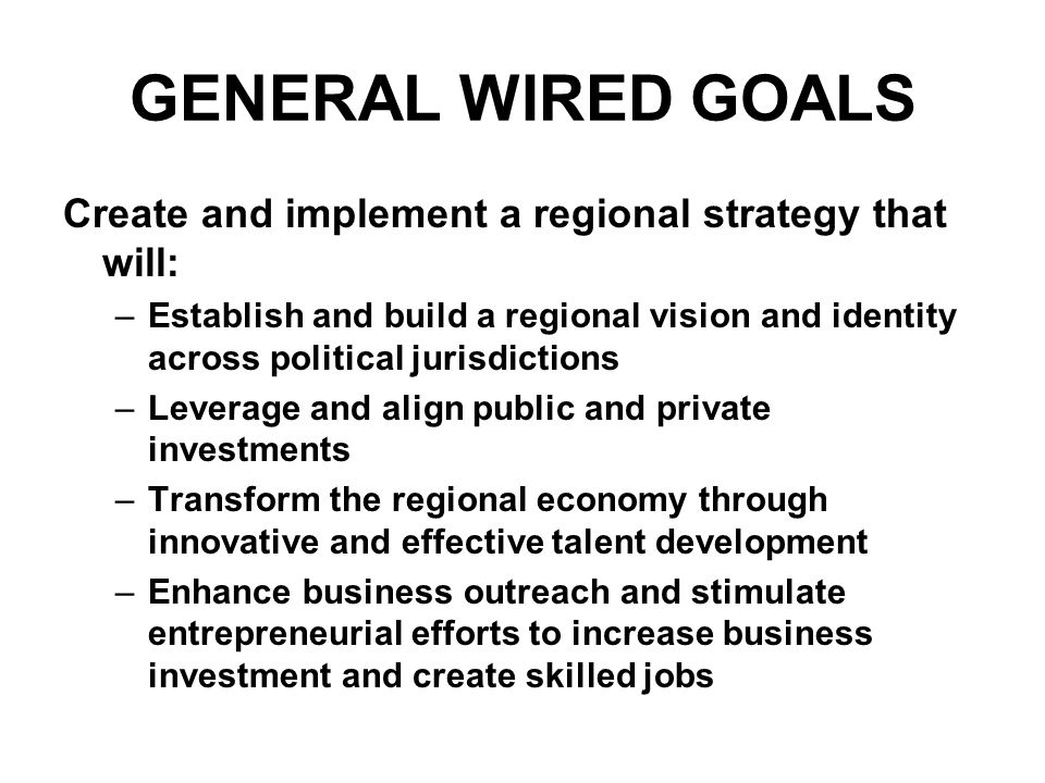 GENERAL WIRED GOALS Create and implement a regional strategy that will: –Establish and build a regional vision and identity across political jurisdictions –Leverage and align public and private investments –Transform the regional economy through innovative and effective talent development –Enhance business outreach and stimulate entrepreneurial efforts to increase business investment and create skilled jobs