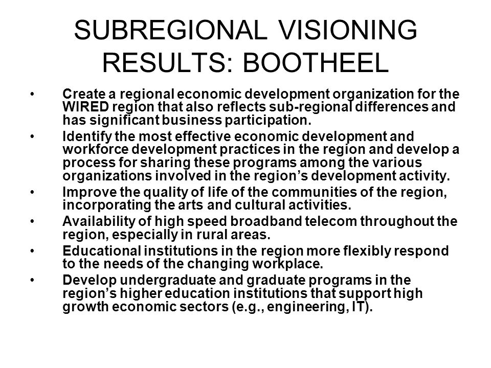 SUBREGIONAL VISIONING RESULTS: BOOTHEEL Create a regional economic development organization for the WIRED region that also reflects sub-regional differences and has significant business participation.