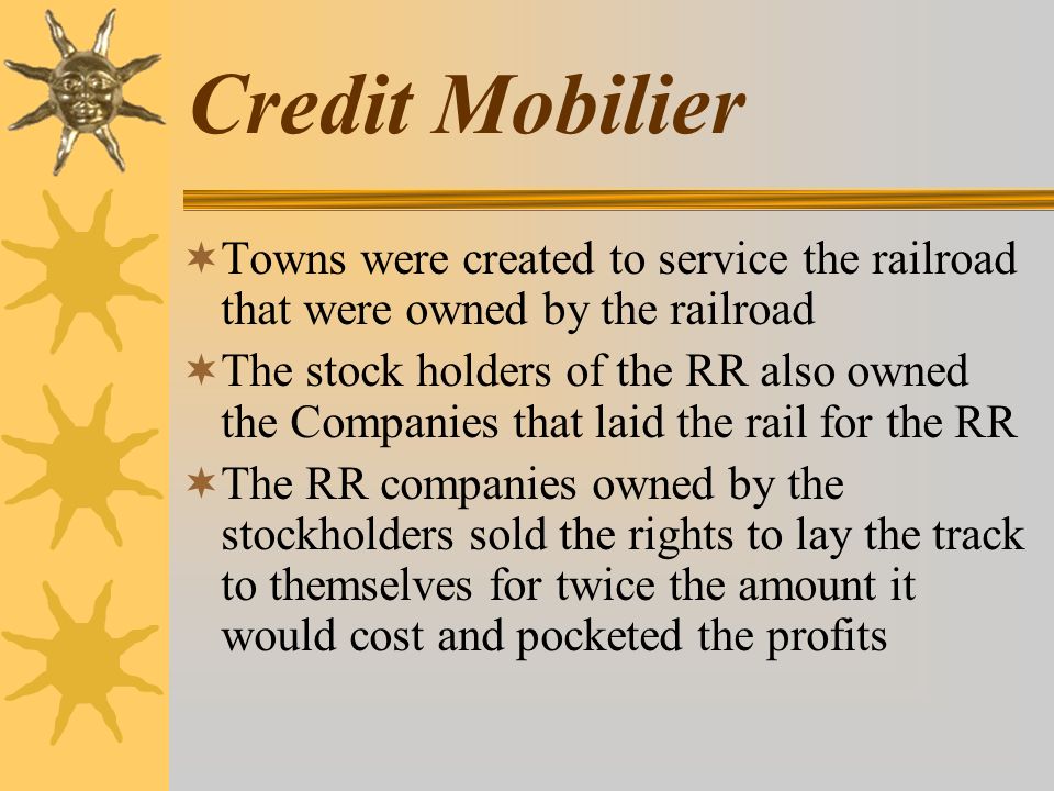 Credit Mobilier  Towns were created to service the railroad that were owned by the railroad  The stock holders of the RR also owned the Companies that laid the rail for the RR  The RR companies owned by the stockholders sold the rights to lay the track to themselves for twice the amount it would cost and pocketed the profits