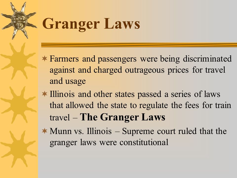 Granger Laws  Farmers and passengers were being discriminated against and charged outrageous prices for travel and usage  Illinois and other states passed a series of laws that allowed the state to regulate the fees for train travel – The Granger Laws  Munn vs.