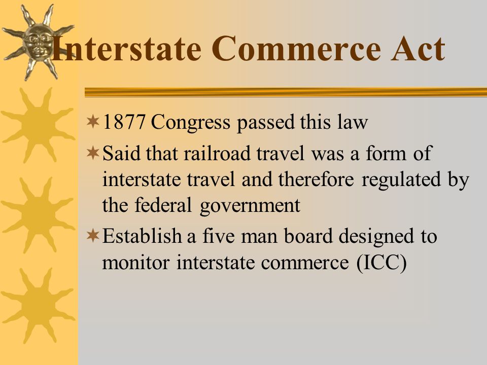 Interstate Commerce Act  1877 Congress passed this law  Said that railroad travel was a form of interstate travel and therefore regulated by the federal government  Establish a five man board designed to monitor interstate commerce (ICC)